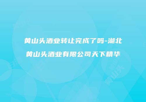 黄山头酒业转让完成了吗-湖北黄山头酒业有限公司天下精华