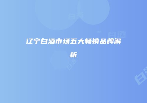 辽宁白酒市场五大畅销品牌解析