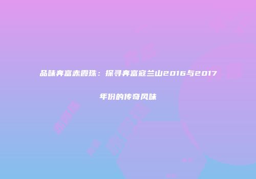 品味奔富赤霞珠：探寻奔富寇兰山2016与2017年份的传奇风味