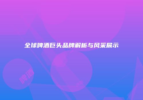 全球啤酒巨头品牌解析与风采展示