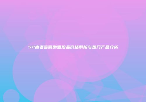 52度老窖精酿酒珍品价格解析与热门产品分析