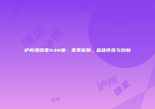 泸州酒绵柔938度：柔美佳酿，品味传统与创新
