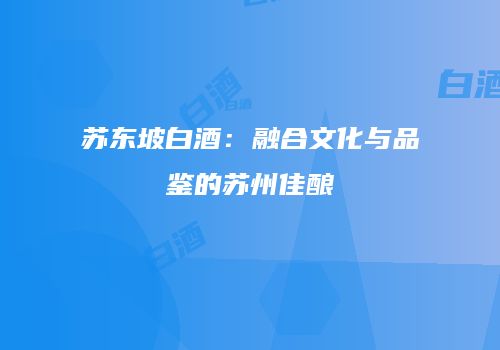 苏东坡白酒：融合文化与品鉴的苏州佳酿