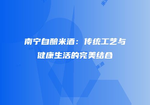 南宁自酿米酒：传统工艺与健康生活的完美结合