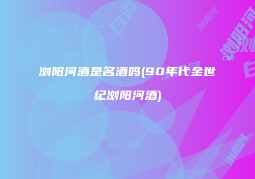 浏阳河酒是名酒吗(90年代金世纪浏阳河酒)