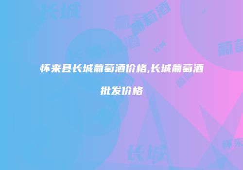 怀来县长城葡萄酒价格,长城葡萄酒批发价格