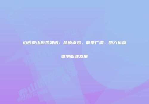 山西泰山原浆啤酒：品质卓越，前景广阔，助力运营策划职业发展
