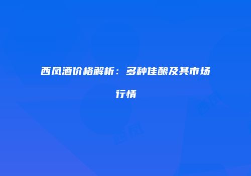西凤酒价格解析：多种佳酿及其市场行情