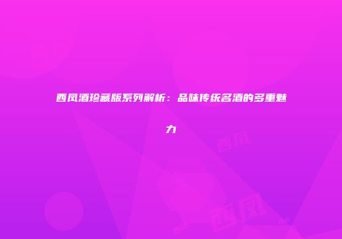 西凤酒珍藏版系列解析：品味传统名酒的多重魅力
