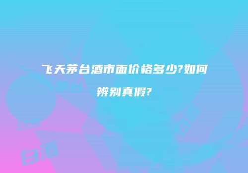 飞天茅台酒市面价格多少?如何辨别真假?