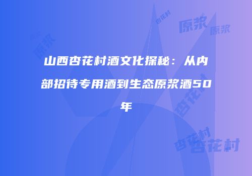 山西杏花村酒文化探秘：从内部招待专用酒到生态原浆酒50年