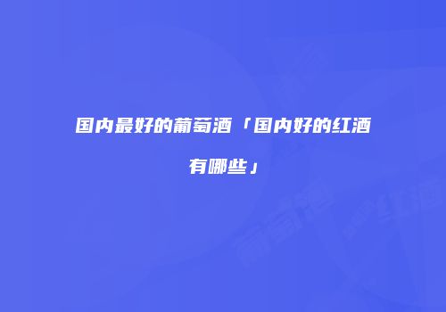 国内最好的葡萄酒「国内好的红酒有哪些」