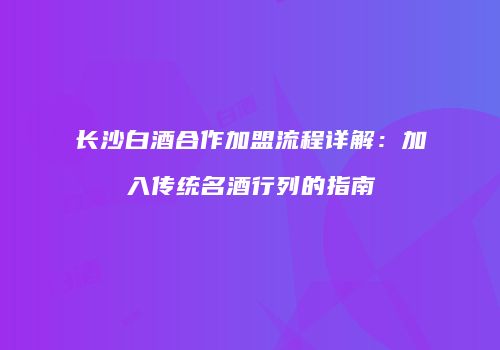长沙白酒合作加盟流程详解：加入传统名酒行列的指南