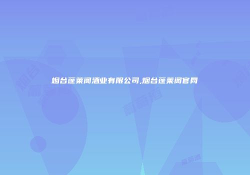 烟台蓬莱阁酒业有限公司,烟台蓬莱阁官网