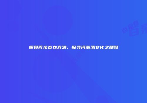 辉县百泉春龙寿酒：探寻河南酒文化之精髓