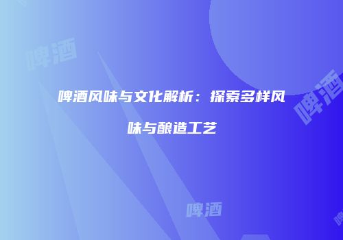 啤酒风味与文化解析：探索多样风味与酿造工艺