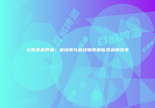 云南百威啤酒：总经销与总经销商解析及品牌故事