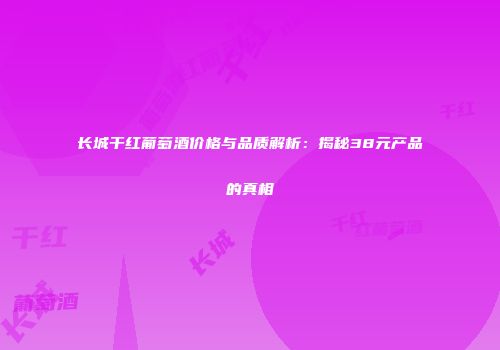 长城干红葡萄酒价格与品质解析：揭秘38元产品的真相