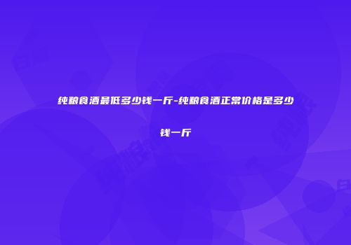 纯粮食酒最低多少钱一斤-纯粮食酒正常价格是多少钱一斤