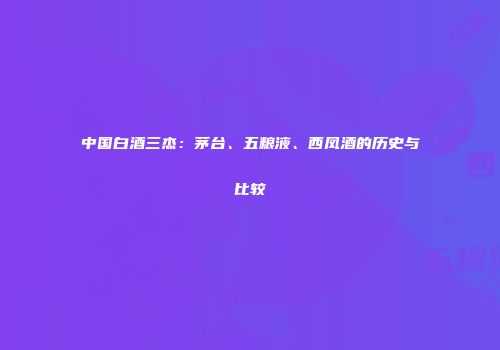中国白酒三杰：茅台、五粮液、西凤酒的历史与比较