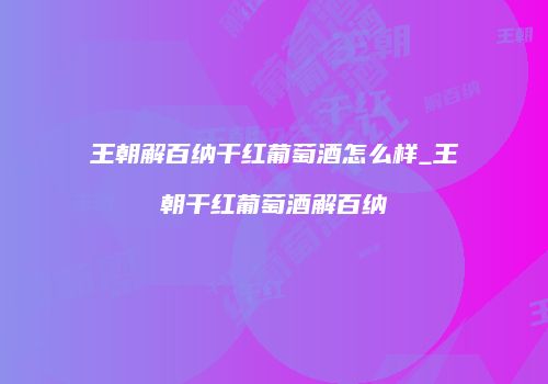 王朝解百纳干红葡萄酒怎么样_王朝干红葡萄酒解百纳