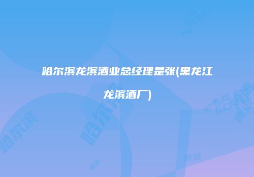 哈尔滨龙滨酒业总经理是张(黑龙江龙滨酒厂)