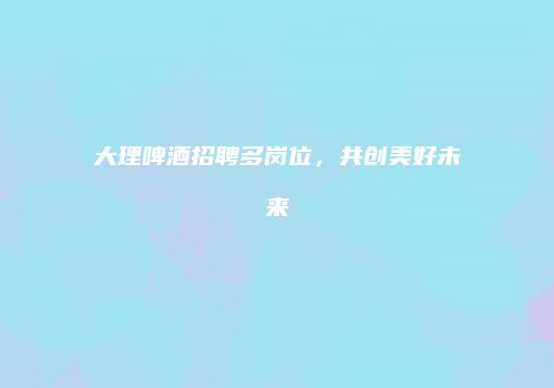 大理啤酒招聘多岗位，共创美好未来