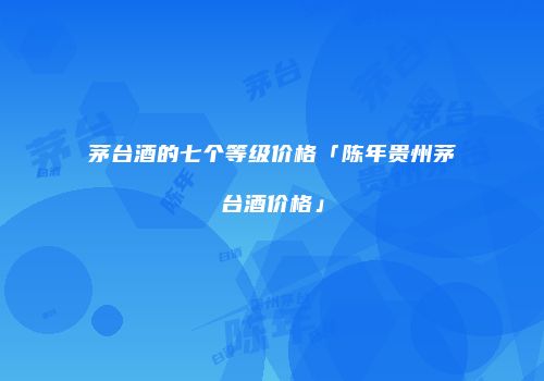茅台酒的七个等级价格「陈年贵州茅台酒价格」