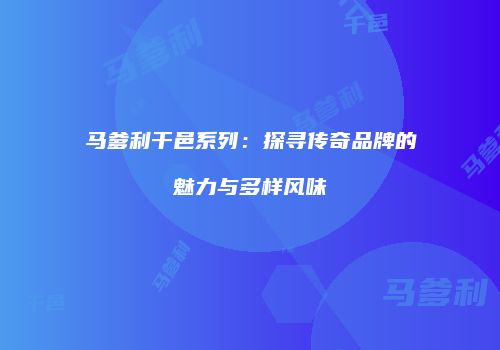 马爹利干邑系列：探寻传奇品牌的魅力与多样风味