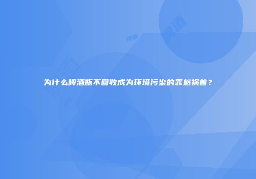 为什么啤酒瓶不回收成为环境污染的罪魁祸首？