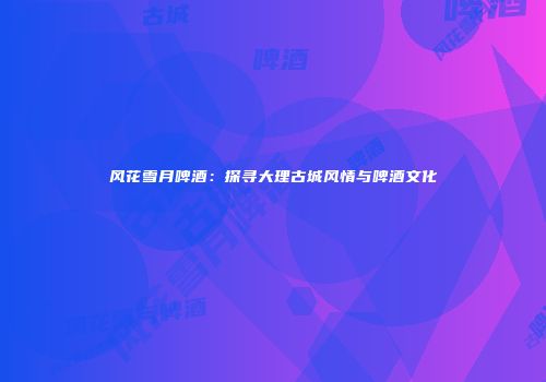 风花雪月啤酒：探寻大理古城风情与啤酒文化