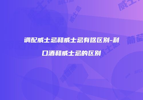调配威士忌和威士忌有啥区别-利口酒和威士忌的区别