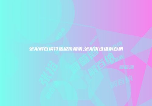 张裕解百纳特选级价格表,张裕优选级解百纳