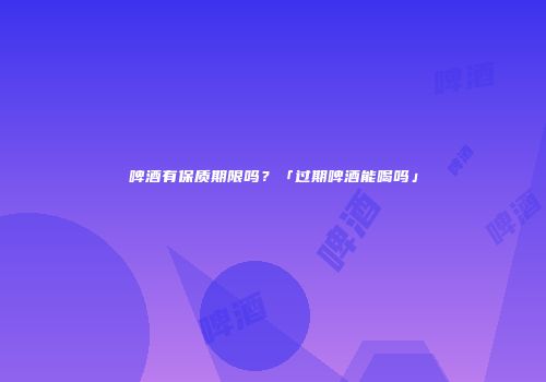 啤酒有保质期限吗？「过期啤酒能喝吗」