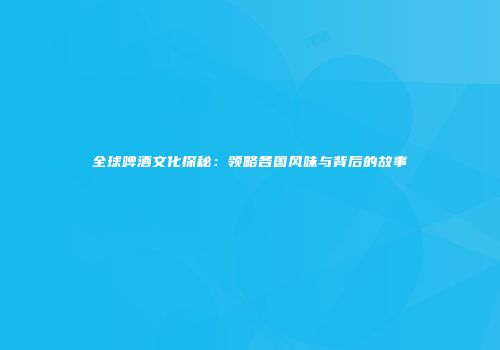 全球啤酒文化探秘：领略各国风味与背后的故事