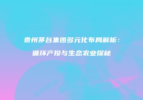 贵州茅台集团多元化布局解析：循环产投与生态农业探秘