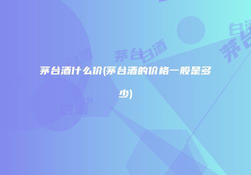茅台酒什么价(茅台酒的价格一般是多少)
