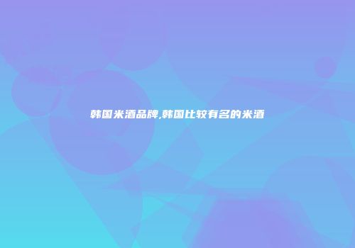 韩国米酒品牌,韩国比较有名的米酒