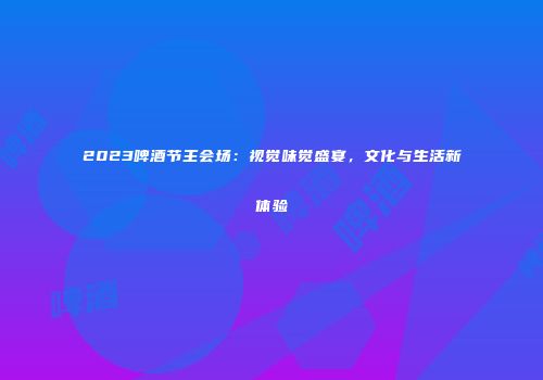 2023啤酒节主会场：视觉味觉盛宴，文化与生活新体验