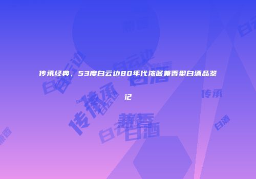 传承经典，53度白云边80年代浓酱兼香型白酒品鉴记