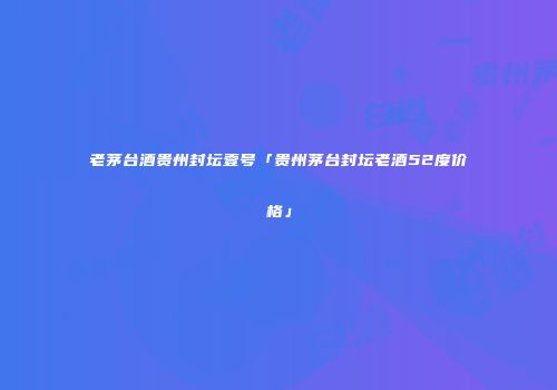老茅台酒贵州封坛壹号「贵州茅台封坛老酒52度价格」