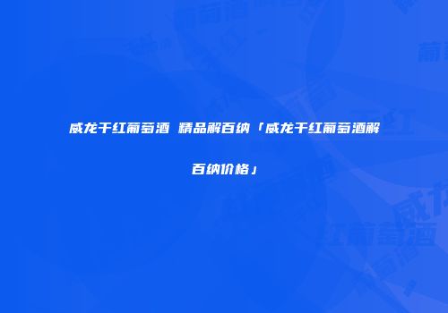 威龙干红葡萄酒 精品解百纳「威龙干红葡萄酒解百纳价格」