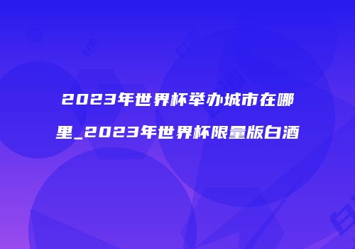 2023年世界杯举办城市在哪里_2023年世界杯限量版白酒