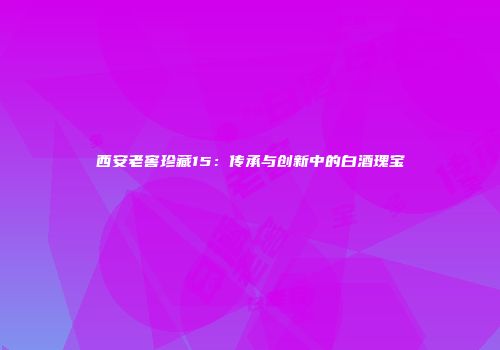 西安老窖珍藏15：传承与创新中的白酒瑰宝