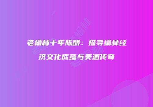 老榆林十年陈酿：探寻榆林经济文化底蕴与美酒传奇