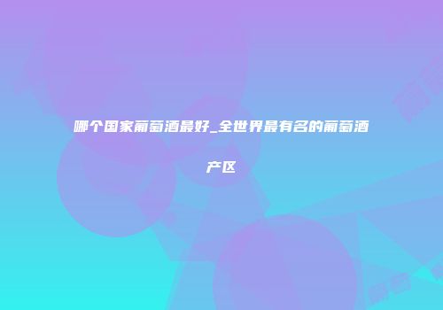 哪个国家葡萄酒最好_全世界最有名的葡萄酒产区