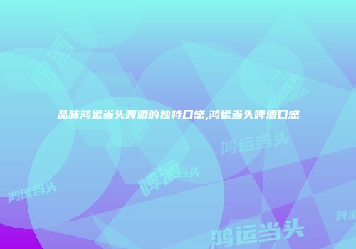 品味鸿运当头啤酒的独特口感,鸿运当头啤酒口感