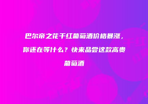 巴尔帝之花干红葡萄酒价格暴涨，你还在等什么？快来品尝这款高贵葡萄酒