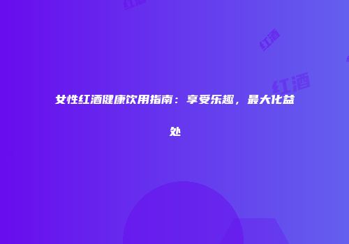 女性红酒健康饮用指南：享受乐趣，最大化益处