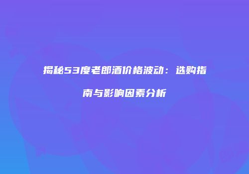 揭秘53度老郎酒价格波动：选购指南与影响因素分析